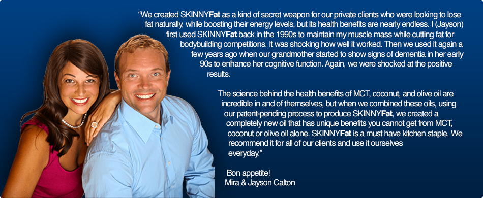 We created SKINNYFat as a kind of secret weapon for our private clients who were looking to lose fat naturally, while boosting their energy levels, but its health benefits are nearly endless. I (Jayson) first used SKINNYFat back in the 1990s to maintain my muscle mass while cutting fat for my bodybuilding shows. It was shocking how well it worked. Then we used it again a few years ago when our grandmother started to show signs of dementia in her early 90s to enhance her cognitive function. Again, we were shocked at the positive results.   The science behind the health benefits of MCT, coconut, and olive oil are incredible in and of themselves, but when we combined these oils, using our patent-pending process to produce SKINNYFat, we created a completely new oil that has unique benefits you cannot get from MCT, coconut or olive oil alone. SKINNYFat is a must have kitchen staple. We recommend it for all of our clients and use it ourselves everyday.