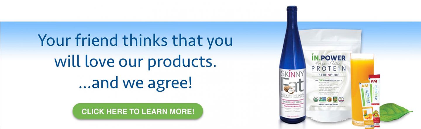 Your friend thinks that you will love our products ... and we agree! Click here to learn more